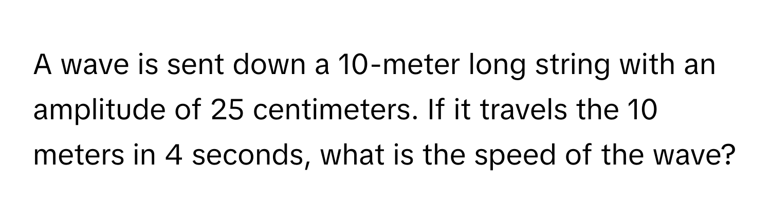 A wave is sent down a 10-meter long string with an amplitude of 25 centimeters. If it travels the 10 meters in 4 seconds, what is the speed of the wave?