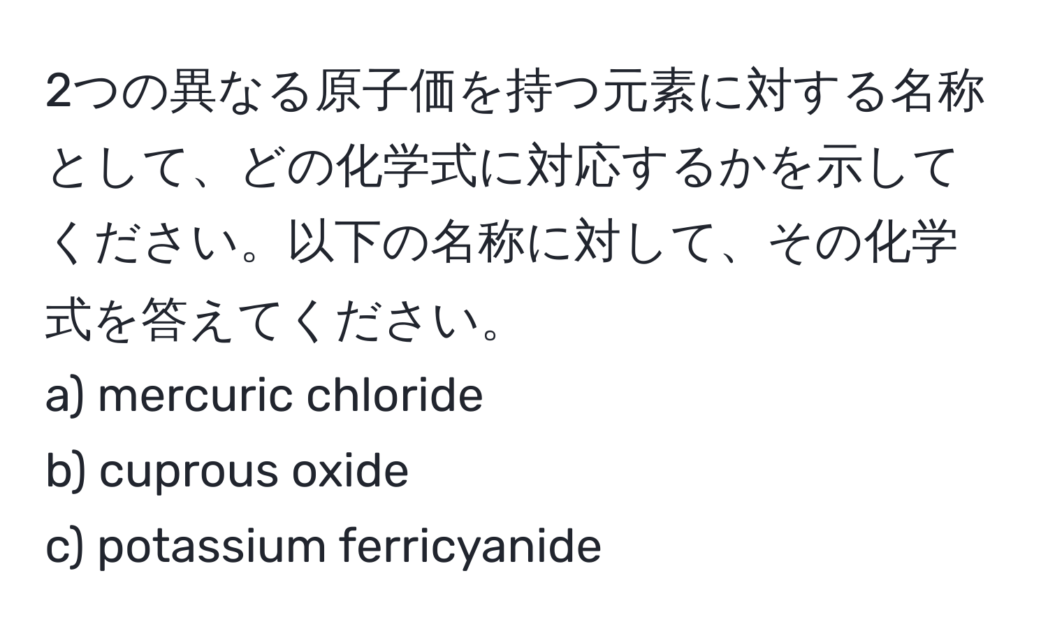 2つの異なる原子価を持つ元素に対する名称として、どの化学式に対応するかを示してください。以下の名称に対して、その化学式を答えてください。  
a) mercuric chloride  
b) cuprous oxide  
c) potassium ferricyanide