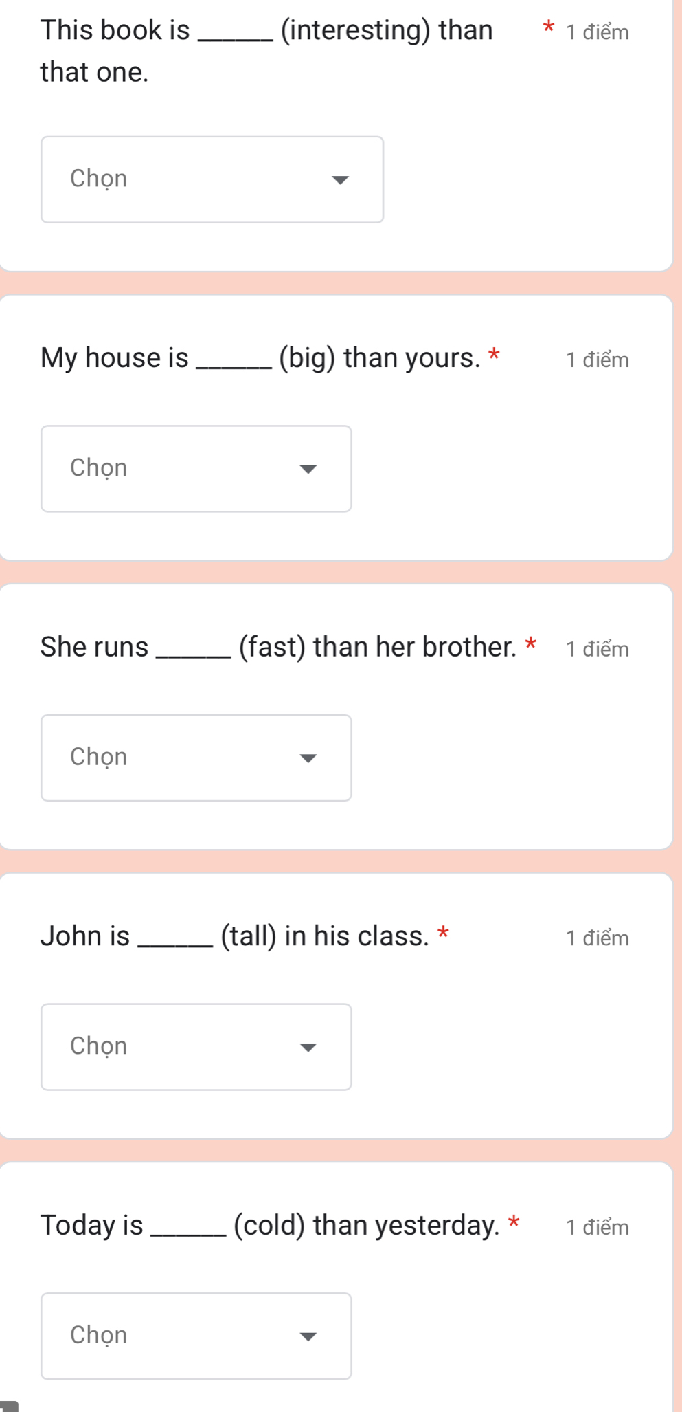 This book is _(interesting) than * 1 điểm 
that one. 
Chọn 
My house is _(big) than yours. * 1 điểm 
Chọn 
She runs_ (fast) than her brother. * 1 điểm 
Chọn 
John is _(tall) in his class. * 1 điểm 
Chọn 
Today is _(cold) than yesterday. * 1 điểm 
Chọn