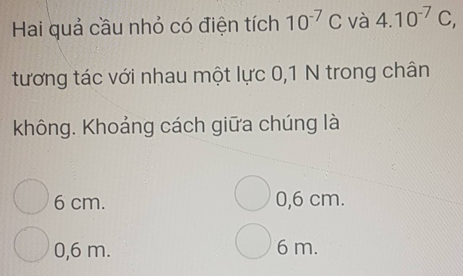 Hai quả cầu nhỏ có điện tích 10^(-7)C và 4.10^(-7)C, 
tương tác với nhau một lực 0,1 N trong chân
không. Khoảng cách giữa chúng là
6 cm. 0, 6 cm.
0,6 m.
6 m.