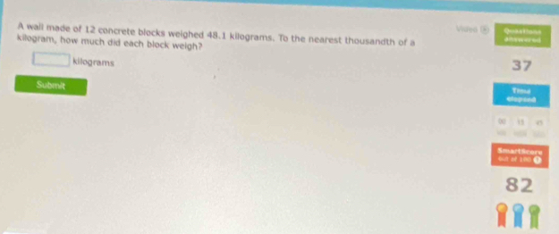 Vueo ) 
A wall made of 12 concrete blocks weighed 48.1 kilograms. To the nearest thousandth of a Quations answered
kilogram, how much did each block weigh? 37
kilograms
Submit 
elopend Tnmua 
out of 100 4 SmartScore
82