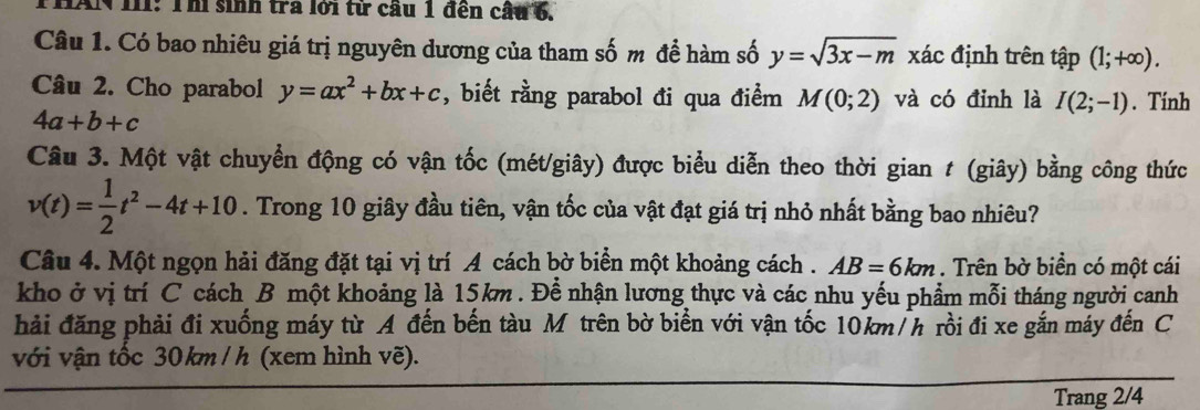 IAN III: Thi sinh tra lới từ cầu 1 đến cầu 6, 
Câu 1. Có bao nhiêu giá trị nguyên dương của tham số m để hàm số y=sqrt(3x-m) xác định trên tập (1;+∈fty ). 
Câu 2. Cho parabol y=ax^2+bx+c , biết rằng parabol đi qua điểm M(0;2) và có đỉnh là I(2;-1). Tính
4a+b+c
Câu 3. Một vật chuyển động có vận tốc (mét/giây) được biểu diễn theo thời gian t (giây) bằng công thức
v(t)= 1/2 t^2-4t+10. Trong 10 giây đầu tiên, vận tốc của vật đạt giá trị nhỏ nhất bằng bao nhiêu? 
Câu 4. Một ngọn hải đăng đặt tại vị trí A cách bờ biển một khoảng cách . AB=6km. Trên bờ biền có một cái 
kho ở vị trí C cách B một khoảng là 15km. Để nhận lương thực và các nhu yếu phẩm mỗi tháng người canh 
hải đăng phải đi xuống máy từ A đến bến tàu Mỹ trên bờ biển với vận tốc 10km/h rồi đi xe gắn máy đến C 
với vận tốc 30 km / h (xem hình vẽ). 
Trang 2/4