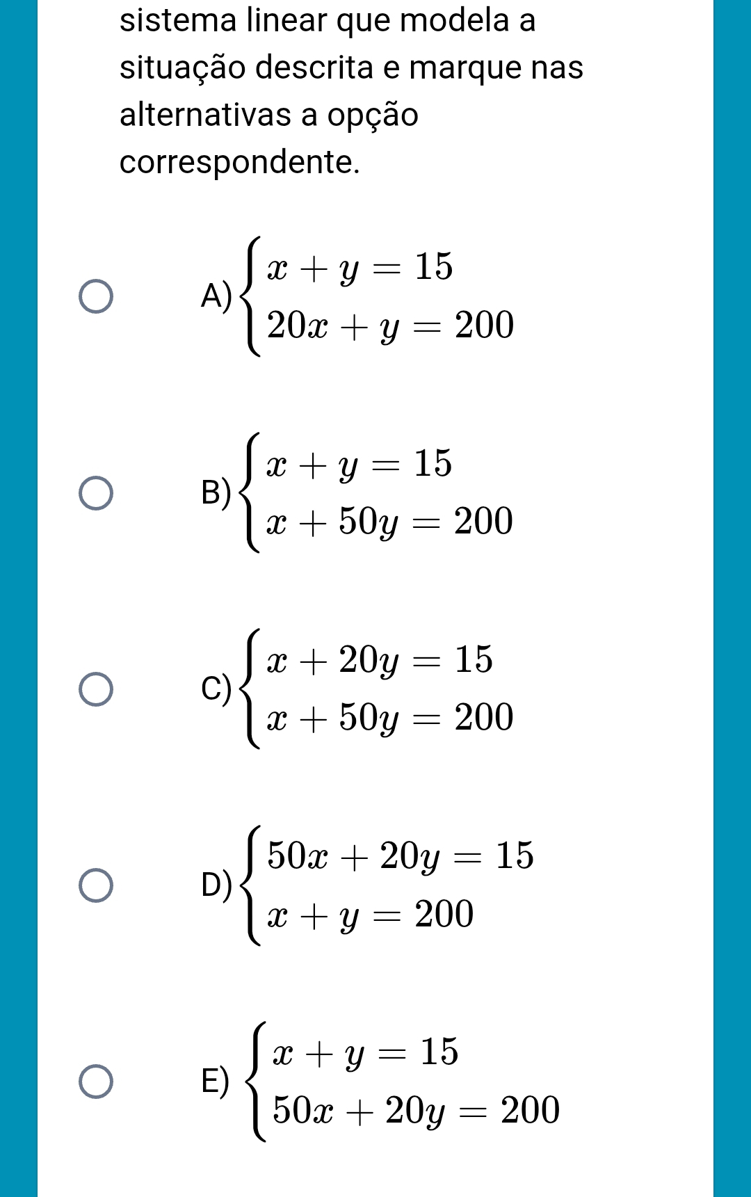 sistema linear que modela a
situação descrita e marque nas
alternativas a opção
correspondente.
A) beginarrayl x+y=15 20x+y=200endarray.
B) beginarrayl x+y=15 x+50y=200endarray.
C) beginarrayl x+20y=15 x+50y=200endarray.
D) beginarrayl 50x+20y=15 x+y=200endarray.
E) beginarrayl x+y=15 50x+20y=200endarray.