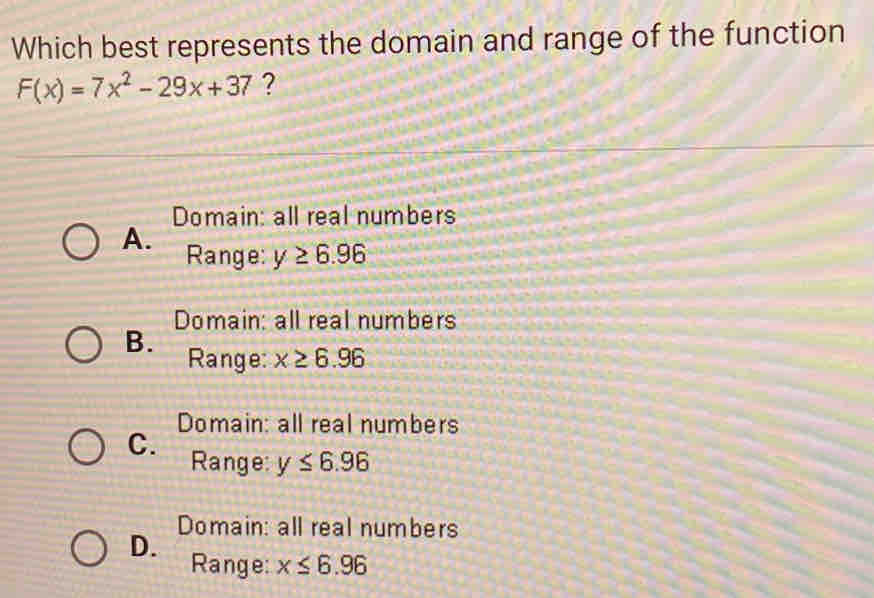 Which best represents the domain and range of the function
F(x)=7x^2-29x+37 ?
Domain: all real numbers
A. Range: y≥ 6.96
Domain: all real numbers
B. Range: x≥ 6.96
Domain: all real numbers
C. Range: y≤ 6.96
Domain: all real numbers
D. Range: x≤ 6.96