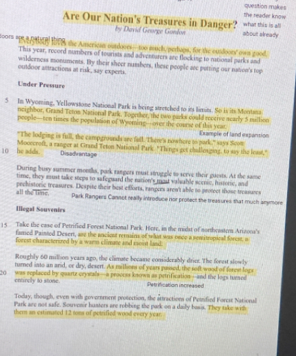 question makes 
the reader know 
Are Our Nation's Treasures in Danger? what this is all 
by David George Gordon about already 
** 'A HI8 the American ourdoors— too much/perbaps, for the ourdoors' own good 
This year, record numbers of tourists and adventurers are flocking to national parks and 
wilderness monuments. By their sheer numbers, these people are putting our nation's top 
outdoor attractions at risk, say experts. 
Under Pressure 
5 In Wyoming, Yellowstone National Park is being stretched to its limits. So is its Montana 
neighbor, Grand Teton National Park. Together, the two parks could receive nearly 5 million
people—ten times the population of Wyoming—over the course of this year. 
Example of land expansion 
"The lodging is full, the campgrounds are full. There's nowhere to park," says Scott 
Moorcroft, a ranger at Grand Teton National Park. "Things get challeaging, to say the least," 
10 he adds. Disadvantage 
During busy summer months, park rangers must struggle to seeve their guests. At the same 
time, they must take steps to safeguard the nation's most valuable scenic, historic, and 
prehistoric treasures. Despite their best efforts, rangers aren't able to protect those treasures 
all the time. Park Rangers Cannot really introduce nor protect the treasures that much anymore 
Illegal Souvenirs 
] 5 Take the case of Petrified Forest National Park. Here, in the midst of northeastern Arizona's 
famed Painted Desert, are the ancient remains of what was once a semitropical forest, a 
forest characterized by a warm climate and moist land. 
Roughly 60 million years ago, the climate became considerably drier. The forest slowly 
turned into an arid, or dry, desert. As millions of years passed, the soft wood of forest logs
20 was replaced by quartz crystals—a process known as petrification—and the logs turned 
entirely to stone. Petrification increased 
Today, though, even with government protection, the attractions of Petrified Forest National 
Park are not safe. Souvenir hanters are robbing the park on a daily basis. They take with 
thern an estimated 12 tons of petrified wood every year.