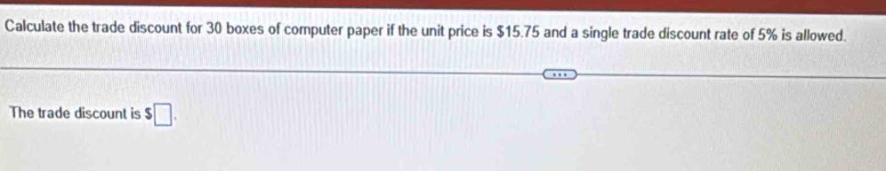 Calculate the trade discount for 30 boxes of computer paper if the unit price is $15.75 and a single trade discount rate of 5% is allowed. 
The trade discount is $□.