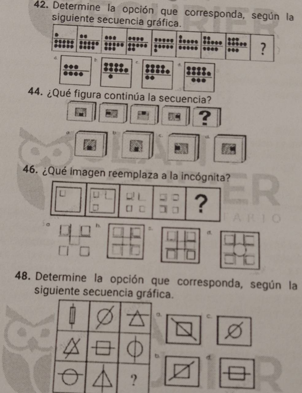 Determine la opción que corresponda, según la
siguiente secuenc
d
44. ¿Qué figura continúa la secuencia?
?
d.
46. ¿Qué imagen reemplaza a la incógnita?
48. Determine la opción que corresponda, según la
siguiente secuencia gráfica.
a.
C.
b.
?