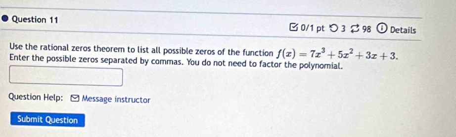 つ 3 ⇄ 98 ⓘ Details 
Use the rational zeros theorem to list all possible zeros of the function f(x)=7x^3+5x^2+3x+3. 
Enter the possible zeros separated by commas. You do not need to factor the polynomial. 
Question Help: [ Message instructor 
Submit Question