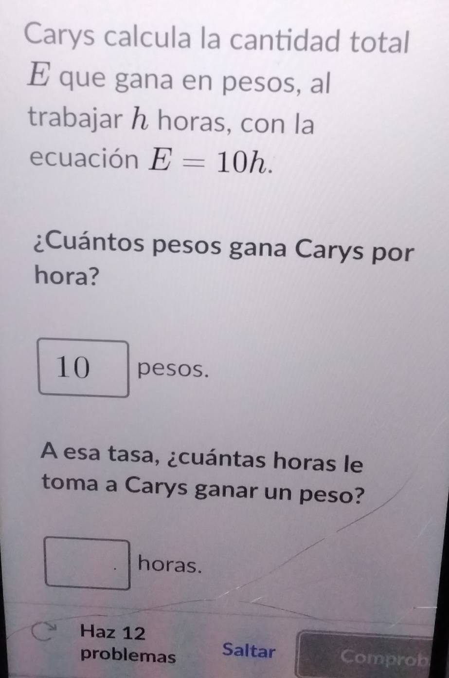 Carys calcula la cantidad total
E que gana en pesos, al
trabajar h horas, con la
ecuación E=10h. 
¿Cuántos pesos gana Carys por
hora?
10 pesos.
A esa tasa, ¿cuántas horas le
toma a Carys ganar un peso?
horas.
Haz 12
Saltar
problemas Comprob