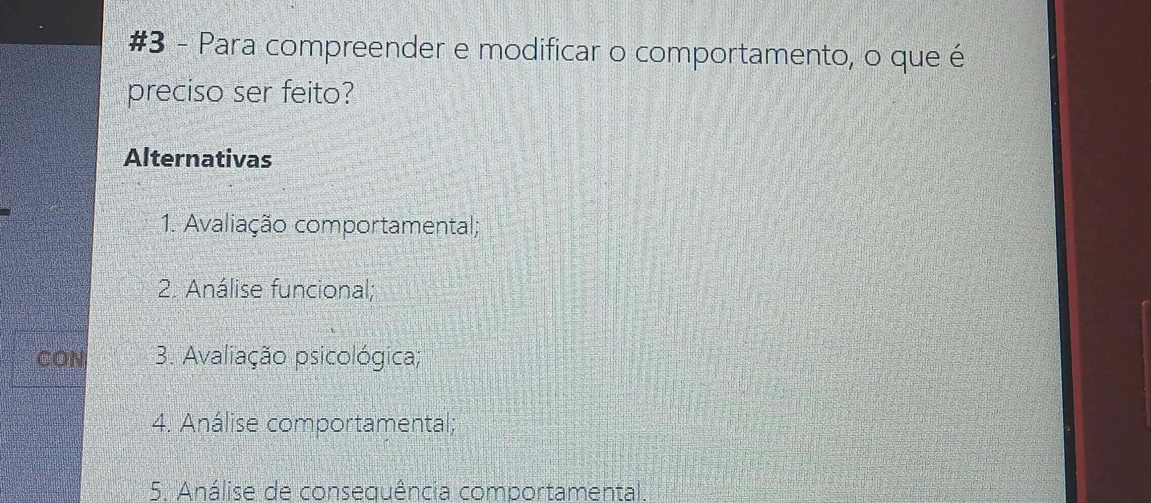 #3 - Para compreender e modificar o comportamento, o que é
preciso ser feito?
Alternativas
1. Avaliação comportamental;
2. Análise funcional;
3. Avaliação psicológica;
4. Análise comportamental;
5. Análise de consequência comportamental.