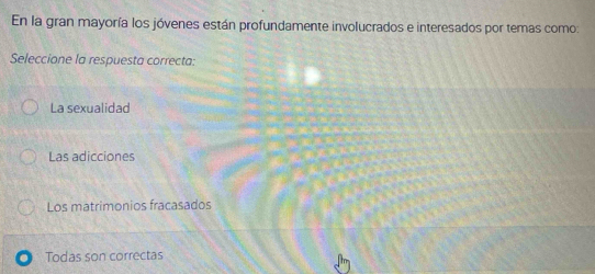 En la gran mayoría los jóvenes están profundamente involucrados e interesados por temas como:
Seleccione la respuesta correcta:
La sexualidad
Las adicciones
Los matrimonios fracasados
Todas son correctas