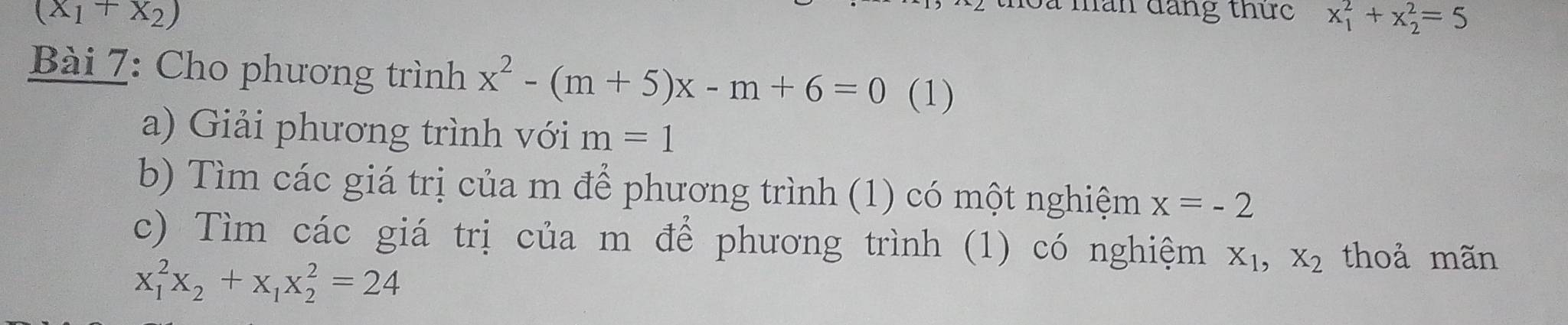 (x_1+x_2)
han đăng thức x_1^(2+x_2^2=5
Bài 7: Cho phương trình x^2)-(m+5)x-m+6=0 (1) 
a) Giải phương trình với m=1
b) Tìm các giá trị của m để phương trình (1) có một nghiệm x=-2
c) Tìm các giá trị của m để phương trình (1) có nghiệm X_1, X_2 thoả mãn
x_1^(2x_2)+x_1x_2^2=24