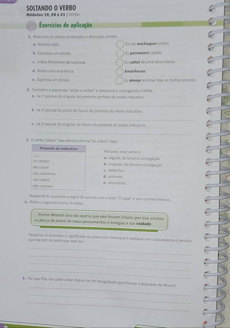 SOLTANDO O VERBO
Módulos 19, 20 e 21 | Verbo
Exercícios de aplicação
1. Relacione os verbos destacados à descrição correta.
a. Nomeia ação. Eu me machuquel onter.
b. Expressa um estado. Eu permaneci calada.
ca Índica fenômeno da natureza. Eu saltel de uma altura baixa.
d. Relata uma ocorrência. Amanheceu
e. Expressa um desejo Eu almejo terminar hoje as minhas pinturas.
2. Consídere a expressão "soltar o verbo!" e reescreva-a, conjugando o verbo
a. na 1 pessoa do singular do pretérito perfeito do modo indicativo.
_
b na 3^1 pessoa do plural do futuro do pretérito do modo indicativo.
_
c. na 2 pessoa do singular do futuro do presente do modo indicativo.
_
3. O verbo ''colorir'' não admite a forma 'eu coloro''. Veja:
Portanto, esse verbo é
a. regular, da terceira conjugação.
ba irregular da terceira conjugação.
c. defectivo.
d. anômalo.
e. abundante
Responda às questões a seguir de acordo com o texto "O uapé" e seus conhecimentos.
4. Releia o seguinte trecho do texto.
Porém Nhandé Iara não queria que eles fossem felizes; por isso, encheu
a cabeça da jover de maus pensamentos e instigou a sua vaidade.
Pesquise no dicionário o significado da palavra em destaque e explique com suas palavras o sentido
qué ela tem no texto que você leu.
_
_
_
_
_
5. Por que Pita não pôde voltar depois de ter mergulhado para buscar o bracelete de Moroti?
_
_