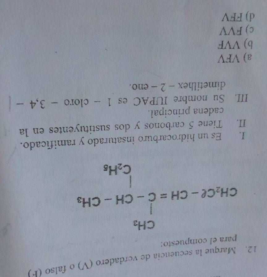 Marque la secuencia de verdadero (V) o falso (F)
para el compuesto:
CH_2Cl-CH=C-CH-CH_2
I. Es un hidrocarburo insaturado y ramificado.
II. Tiene 5 carbonos y dos sustituyentes en la
cadena principal.
III. Su nombre IUPAC es 1 - cloro - 3, 4
dimetilhex - 2 - eno.
a) VFV
b) VVF
c) FVV
d) FFV