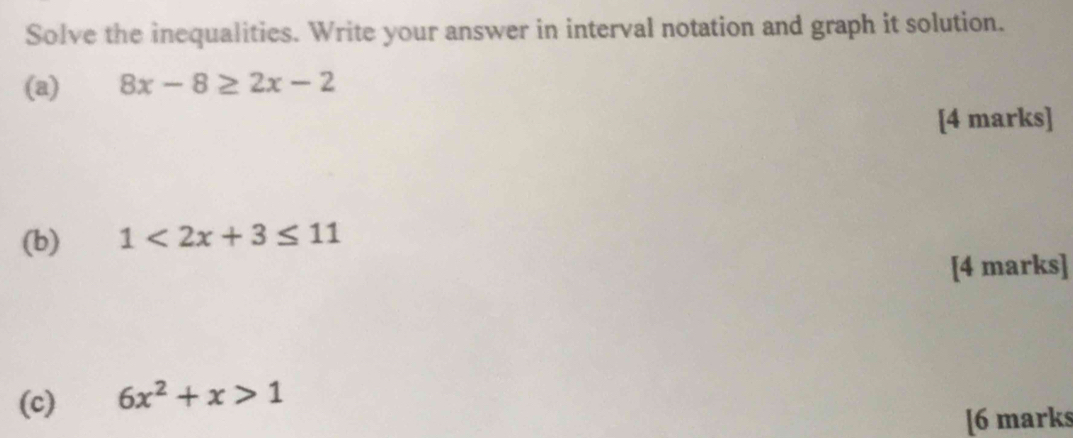 Solve the inequalities. Write your answer in interval notation and graph it solution. 
(a) 8x-8≥ 2x-2
[4 marks] 
(b) 1<2x+3≤ 11
[4 marks] 
(c) 6x^2+x>1
[6 marks