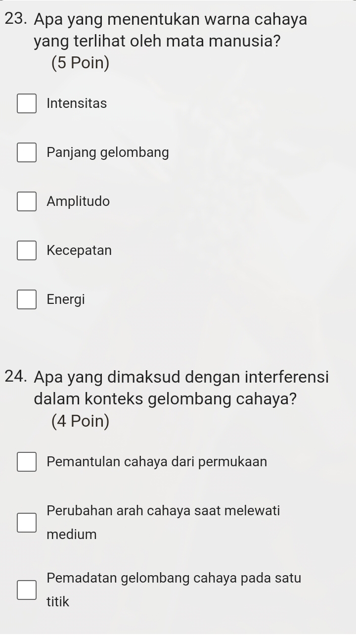 Apa yang menentukan warna cahaya
yang terlihat oleh mata manusia?
(5 Poin)
Intensitas
Panjang gelombang
Amplitudo
Kecepatan
Energi
24. Apa yang dimaksud dengan interferensi
dalam konteks gelombang cahaya?
(4 Poin)
Pemantulan cahaya dari permukaan
Perubahan arah cahaya saat melewati
medium
Pemadatan gelombang cahaya pada satu
titik