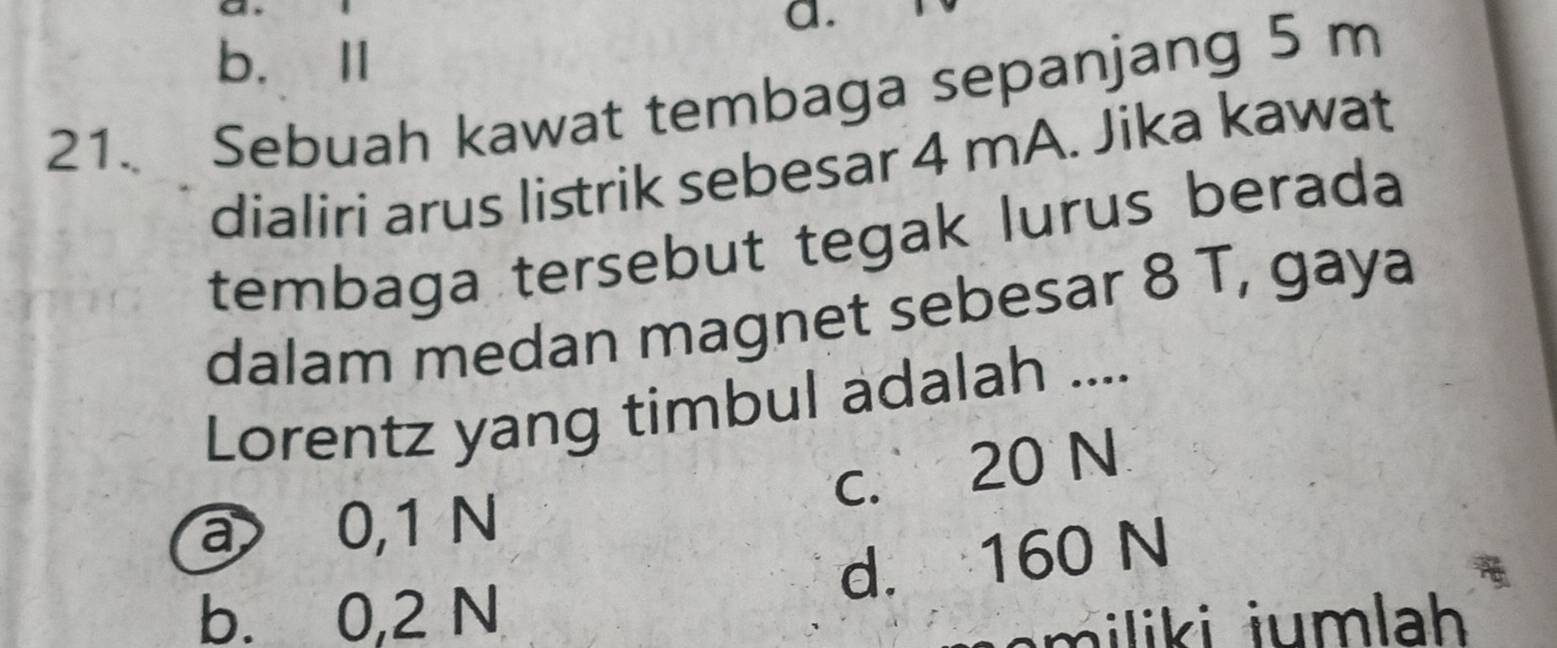 b. Ⅱ
21. Sebuah kawat tembaga sepanjang 5 m
dialiri arus listrik sebesar 4 mA. Jika kawat
tembaga tersebut tegak lurus berada
dalam medan magnet sebesar 8 T, gaya
Lorentz yang timbul adalah ....
c. 20 N
a 0,1 N
d. 160 N
b. 0,2 N
m iliki jumlah