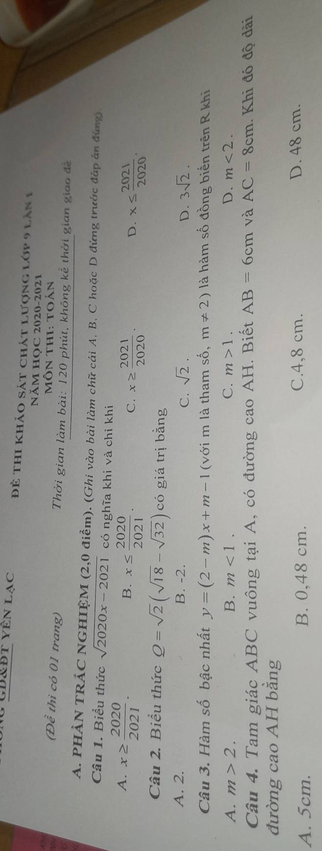 Cd&đt yên lạc Để thi khảo sát chát lượng lớp 9 lăn 1
NăM HọC 2020-2021
Môn thI: toán
(Đề thì có 01 trang) Thời gian làm bài: 120 phút, khóng kể thời gian giao để
A. PHẢN TRẢC NGHIỆM (2,0 điểm). (Ghi vào bài làm chữ cái A. B. C hoặc D đứng trước đáp án đúng).
Câu 1. Biểu thức sqrt(2020x-2021) có nghĩa khi và chỉ khi
A. x≥slant  2020/2021 .
B. x≤  2020/2021 . x≥slant  2021/2020 . x≤  2021/2020 . 
C.
D.
Câu 2. Biểu thức Q=sqrt(2)(sqrt(18)-sqrt(32)) có giá trị bằng
A. 2. B. -2. sqrt(2). D. 3sqrt(2). 
C.
Câu 3. Hàm số bậc nhất y=(2-m)x+m-1 (với m là tham số, m!= 2) là hàm số đồng biến trên R khi
A. m>2. B. m<1</tex>. C. m>1. D. m<2</tex>. 
Câu 4. Tam giác ABC vuông tại A, có đường cao AH. Biết AB=6cm và AC=8cm. Khi đó độ dài
đường cao AH bằng
A. 5cm. B. 0,48 cm. C. 4,8 cm.
D. 48 cm.