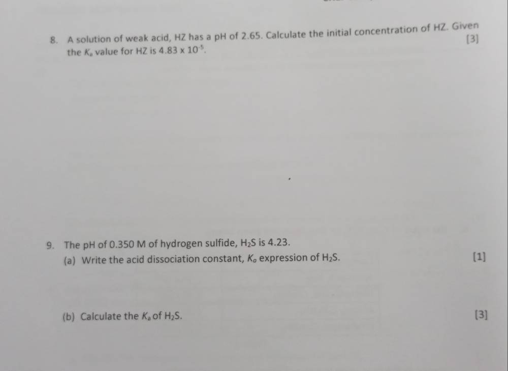 A solution of weak acid, HZ has a pH of 2.65. Calculate the initial concentration of HZ. Given 
the K_a value for HZ is 4.83* 10^(-5). [3] 
9. The pH of 0.350 M of hydrogen sulfide, H_2S is 4.23. 
(a) Write the acid dissociation constant, K_a expression of H_2S. [1] 
(b) Calculate the K_a of H_2S. [3]