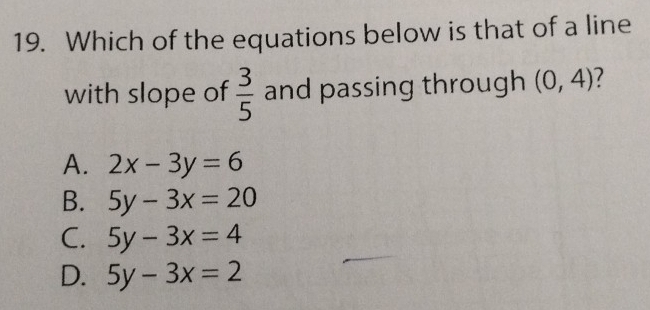 Which of the equations below is that of a line
with slope of  3/5  and passing through (0,4) 7
A. 2x-3y=6
B. 5y-3x=20
C. 5y-3x=4
D. 5y-3x=2