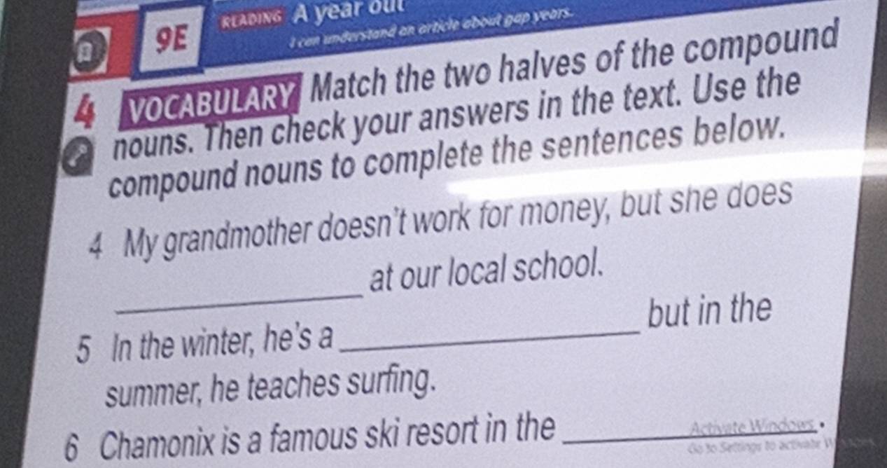 rlading A year oul 
a 9E 
I can understand an article about gap years. 
4 VOCABULARY Match the two halves of the compound 
nouns. Then check your answers in the text. Use the 
a compound nouns to complete the sentences below. 
4 My grandmother doesn’t work for money, but she does 
_ 
at our local school. 
but in the 
5 In the winter, he's a_ 
summer, he teaches surfing. 
6 Chamonix is a famous ski resort in the _Activate Windoes 
Go to Settings to activate W