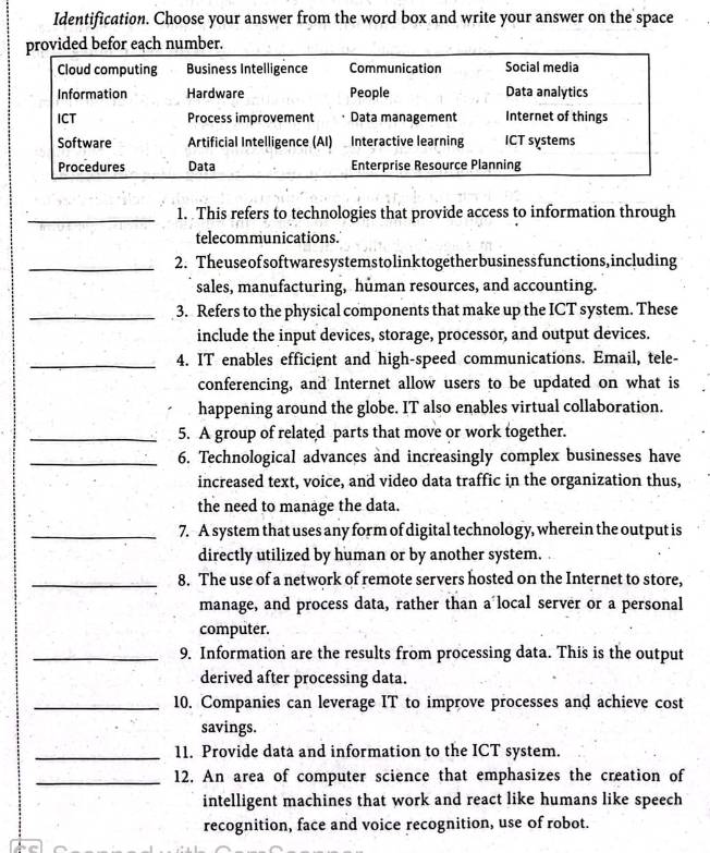 Identification. Choose your answer from the word box and write your answer on the space 
ch numbe 
_1. This refers to technologies that provide access to information through 
telecommunications. 
_2. Theuseofsoftwaresystemstolinktogetherbusinessfunctions,including 
sales, manufacturing, human resources, and accounting. 
_3. Refers to the physical components that make up the ICT system. These 
include the input devices, storage, processor, and output devices. 
_4. IT enables efficient and high-speed communications. Email, tele- 
conferencing, and Internet allow users to be updated on what is 
happening around the globe. IT also enables virtual collaboration. 
_5. A group of related parts that move or work together. 
_6. Technological advances and increasingly complex businesses have 
increased text, voice, and video data traffic in the organization thus, 
the need to manage the data. 
_7. A system that uses any form of digital technology, wherein the output is 
directly utilized by human or by another system. 
_8. The use of a network of remote servers hosted on the Internet to store, 
manage, and process data, rather than a local server or a personal 
computer. 
_9. Information are the results from processing data. This is the output 
derived after processing data. 
_10. Companies can leverage IT to improve processes and achieve cost 
savings. 
_11. Provide data and information to the ICT system. 
_12. An area of computer science that emphasizes the creation of 
intelligent machines that work and react like humans like speech 
recognition, face and voice recognition, use of robot.