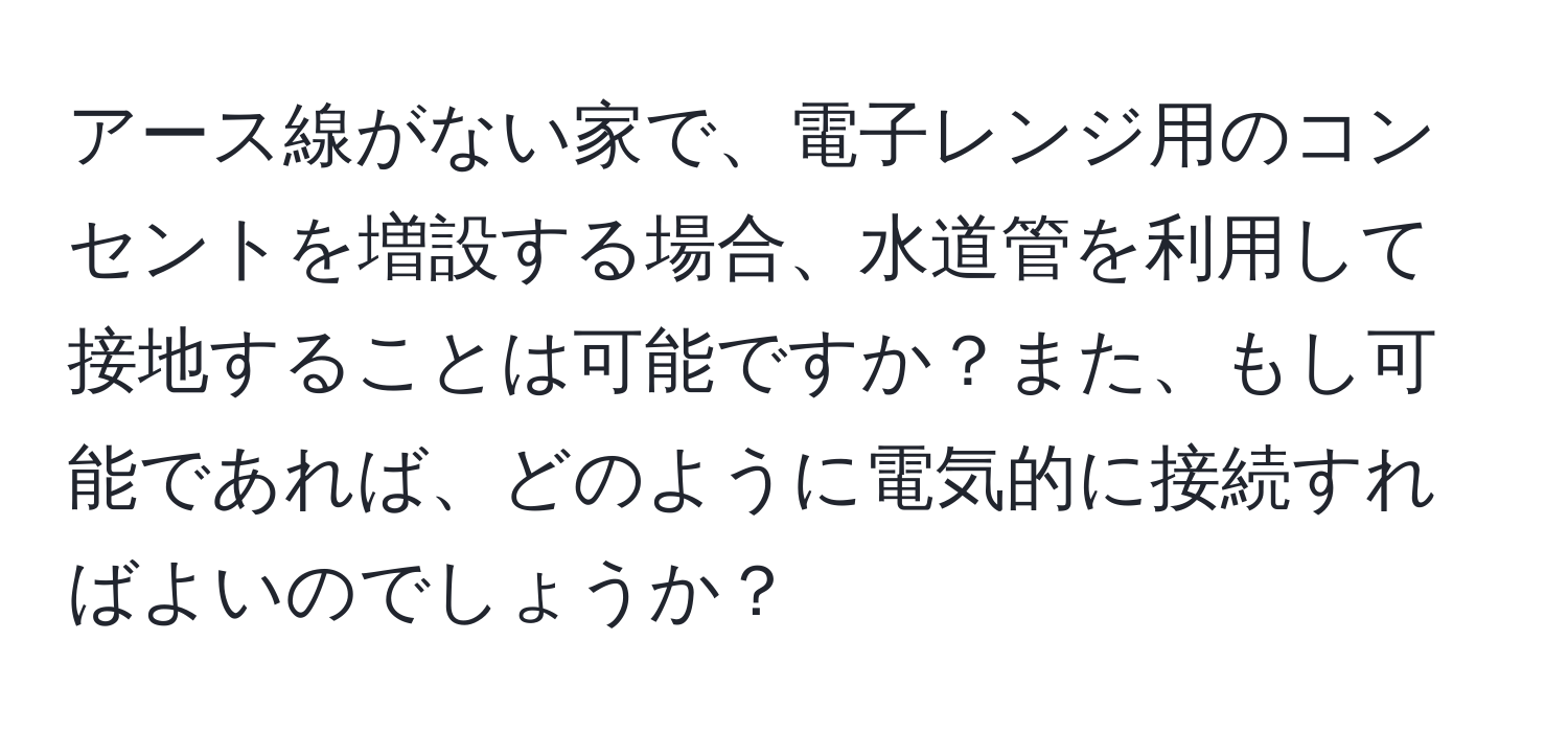 アース線がない家で、電子レンジ用のコンセントを増設する場合、水道管を利用して接地することは可能ですか？また、もし可能であれば、どのように電気的に接続すればよいのでしょうか？