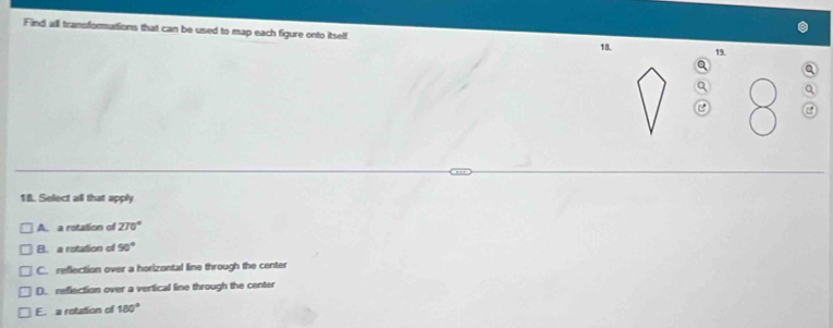 Find all transforations that can be used to map each figure onto itself 18. 19.
Q
C C
18. Select all that apply
A. a rotation of 270°
B. a rotation of 90°
C. reflection over a horizontal line through the center
D. reflection over a vertical line through the center
E. a rotation of 180°