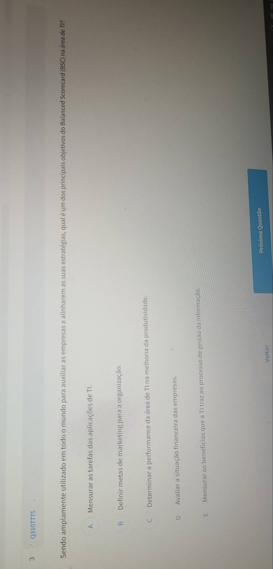 Sendo amplamente utilizado em todo o mundo para auxiliar as empresas a alinharem as suas estratégias, qual é um dos principais objetivos do Balanced Scorecard (BSC) na área de TI?
A Mensurar as tarefas das aplicações de TI.
B Definir metas de marketing para a organização.
C Determinar a performance da área de TI na melhoria da produtividade.
D Avaliar a situação financeira das empresas.
E Mensurar os benefícios que a TI traz ao processo de gestão da informação.
Próxima Questão
Voltar
