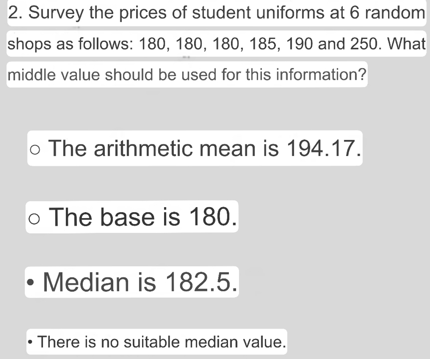 Survey the prices of student uniforms at 6 random
shops as follows: 180, 180, 180, 185, 190 and 250. What
middle value should be used for this information?
The arithmetic mean is 194.17.
The base is 180.
Median is 182.5.
There is no suitable median value.