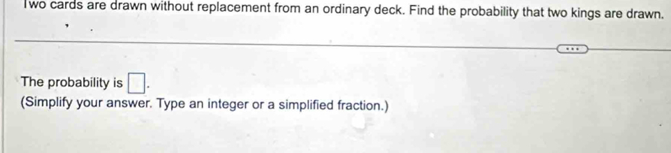 wo cards are drawn without replacement from an ordinary deck. Find the probability that two kings are drawn. 
The probability is □. 
(Simplify your answer. Type an integer or a simplified fraction.)