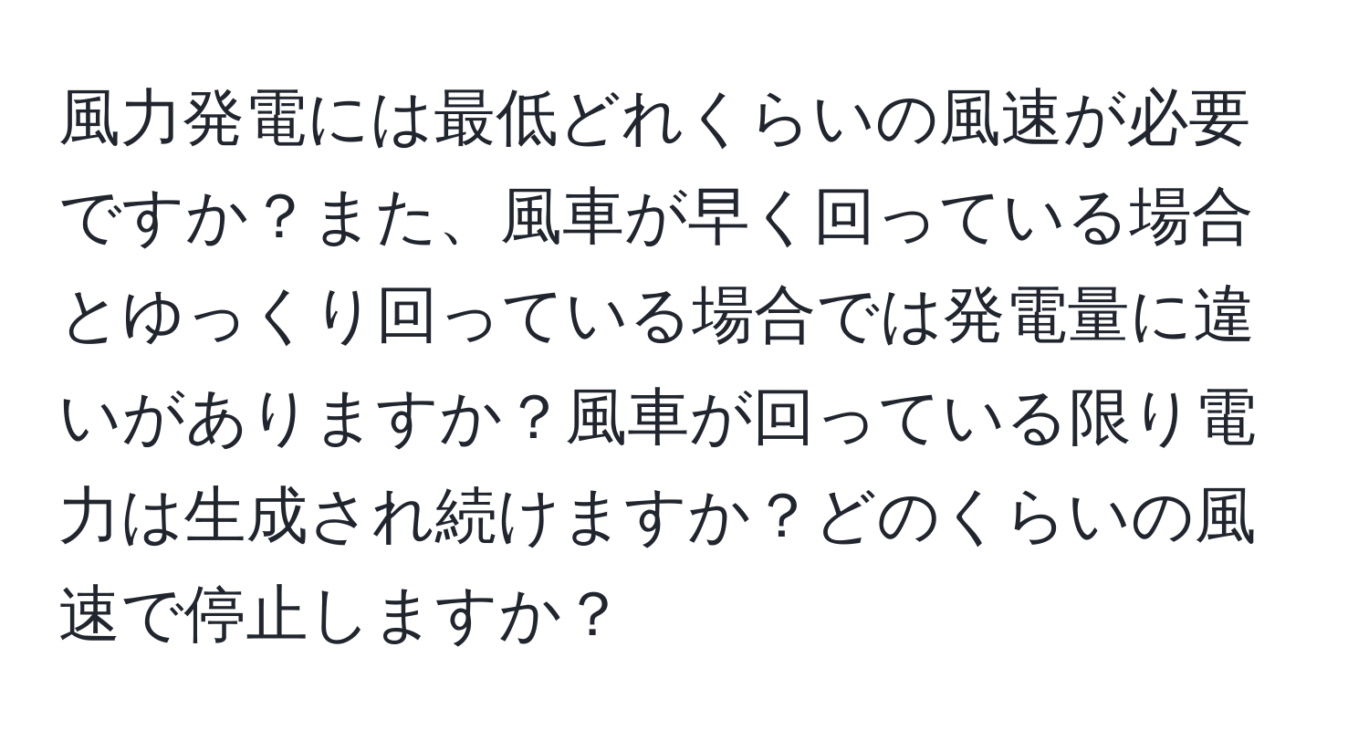 風力発電には最低どれくらいの風速が必要ですか？また、風車が早く回っている場合とゆっくり回っている場合では発電量に違いがありますか？風車が回っている限り電力は生成され続けますか？どのくらいの風速で停止しますか？