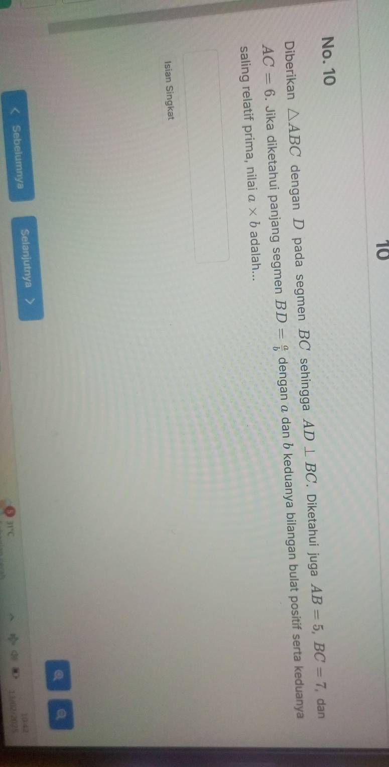 No. 10 
Diberikan △ ABC dengan D pada segmen BC sehingga AD⊥ BC. Diketahui juga AB=5, BC=7 , dan
AC=6. Jika diketahui panjang segmen BD= a/b  dengan a dan b keduanya bilangan bulat positif serta keduanya 
saling relatif prima, nilai a* b adalah... 
Isian Singkat 
Sebelumnya Selanjutnya 
10:42
31°C
13/02/2028