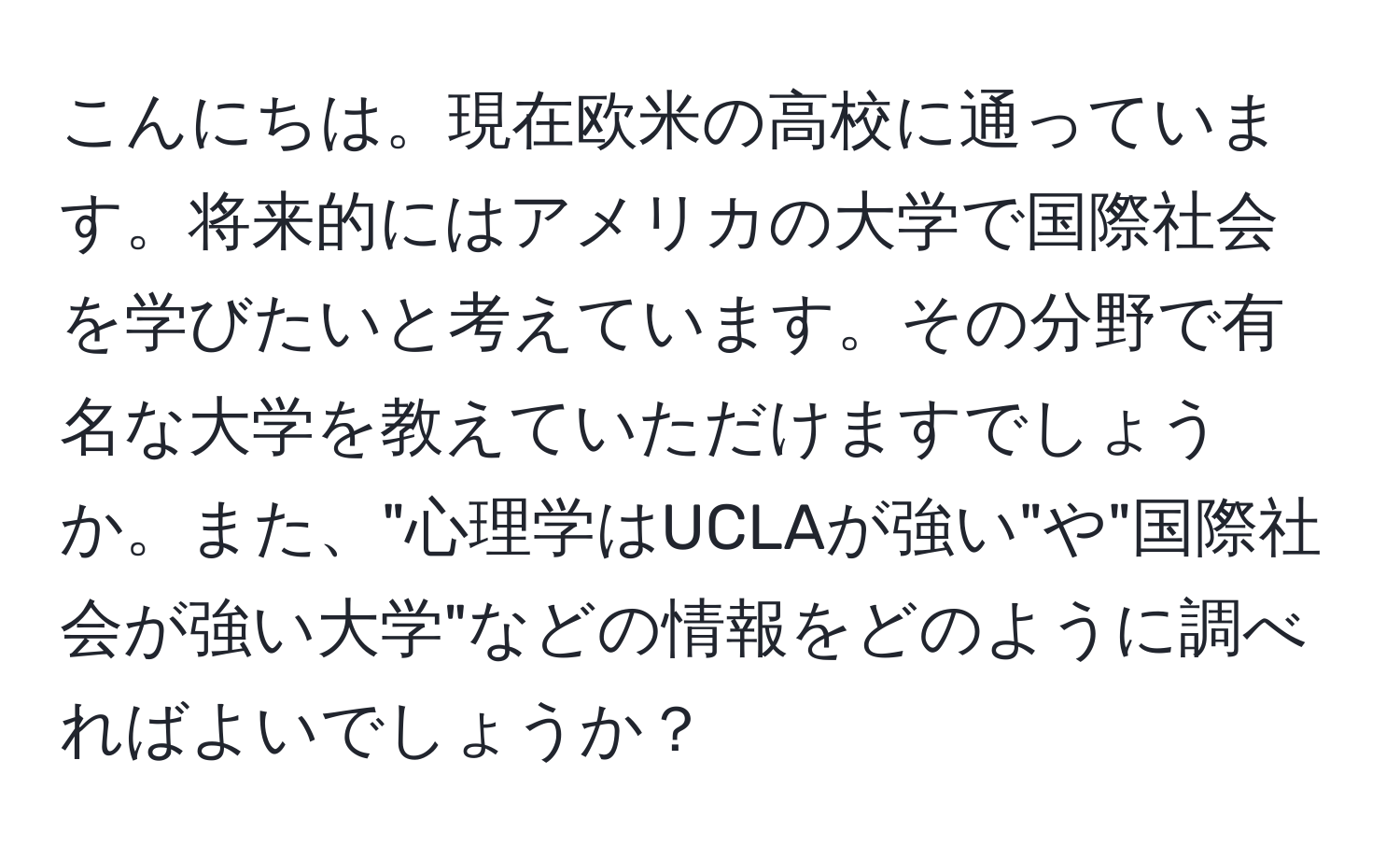 こんにちは。現在欧米の高校に通っています。将来的にはアメリカの大学で国際社会を学びたいと考えています。その分野で有名な大学を教えていただけますでしょうか。また、"心理学はUCLAが強い"や"国際社会が強い大学"などの情報をどのように調べればよいでしょうか？