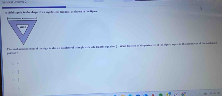General Review 2
A yield sign is in the shape of an equilateral triangle, as shown in the figure.
The unshaded portion of the sign is also an equilateral triangle with side lengths equal to  x/4 . What fraction of the perimeter of the sign is equal to the perimeter of the unshaded
portion?
 3/4 
 3/5 
 1/4 
 1/3 