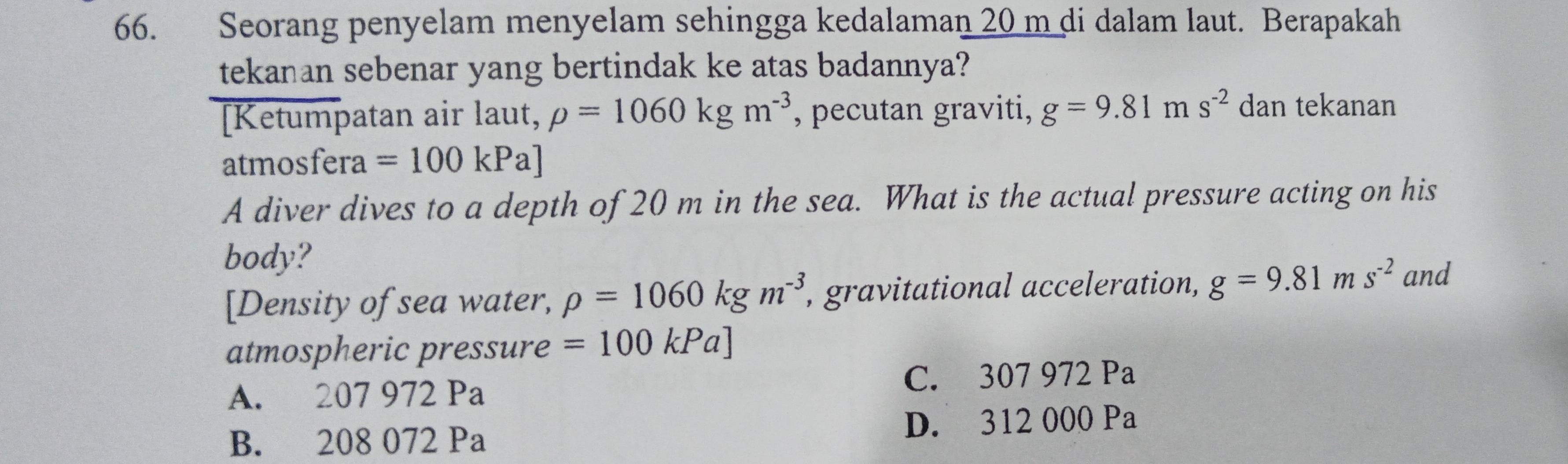 Seorang penyelam menyelam sehingga kedalaman 20 m di dalam laut. Berapakah
tekanan sebenar yang bertindak ke atas badannya?
[Ketumpatan air laut, rho =1060kgm^(-3) , pecutan graviti, g=9.81ms^(-2) dan tekanan
atmosfera =100kPa]
A diver dives to a depth of 20 m in the sea. What is the actual pressure acting on his
body? and
[Density of sea water, rho =1060kgm^(-3) , gravitational acceleration, g=9.81ms^(-2)
atmospheric pressure =100kPa]
A. 207 972 Pa C. 307 972 Pa
B. 208 072 Pa D. 312 000 Pa