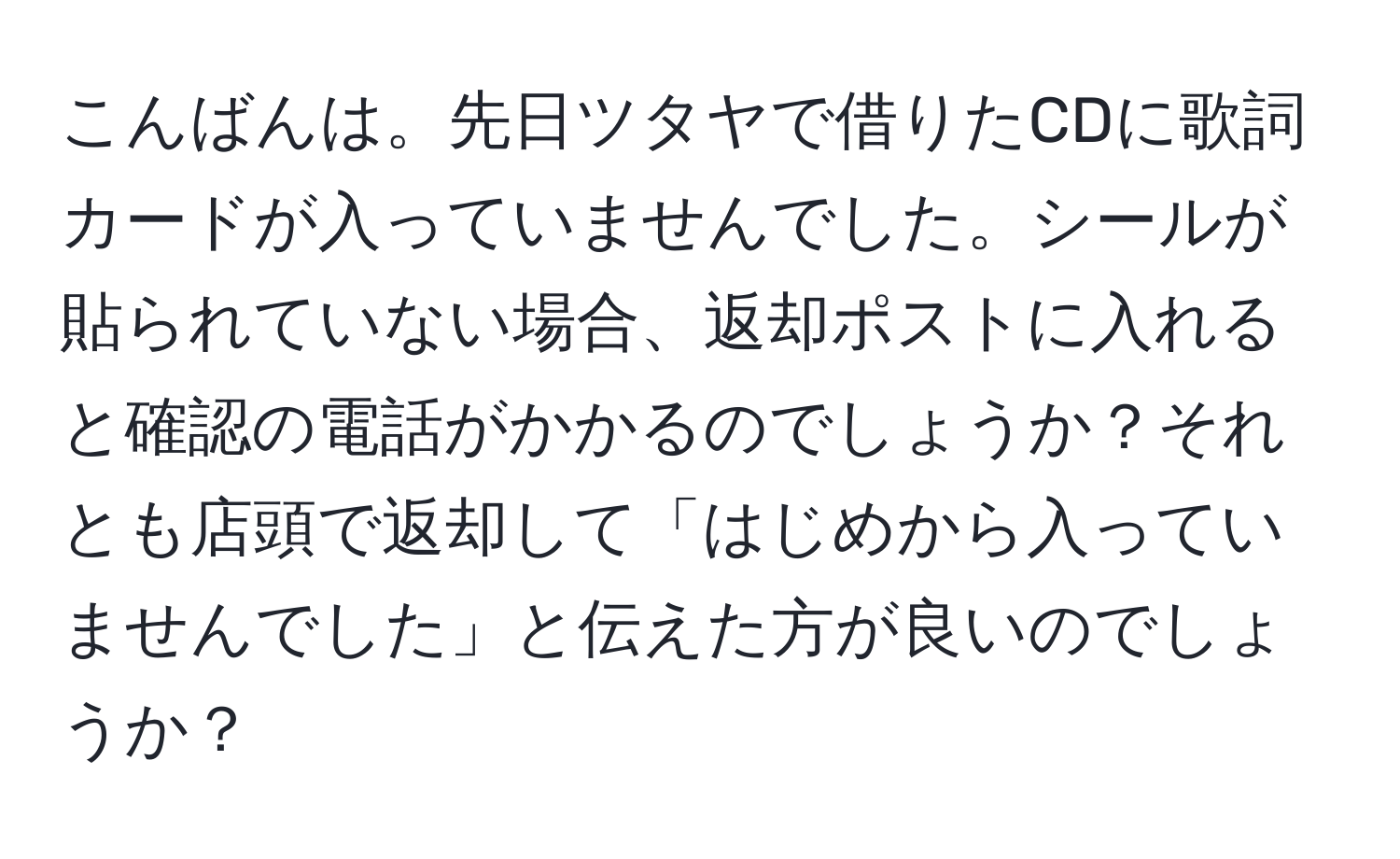 こんばんは。先日ツタヤで借りたCDに歌詞カードが入っていませんでした。シールが貼られていない場合、返却ポストに入れると確認の電話がかかるのでしょうか？それとも店頭で返却して「はじめから入っていませんでした」と伝えた方が良いのでしょうか？