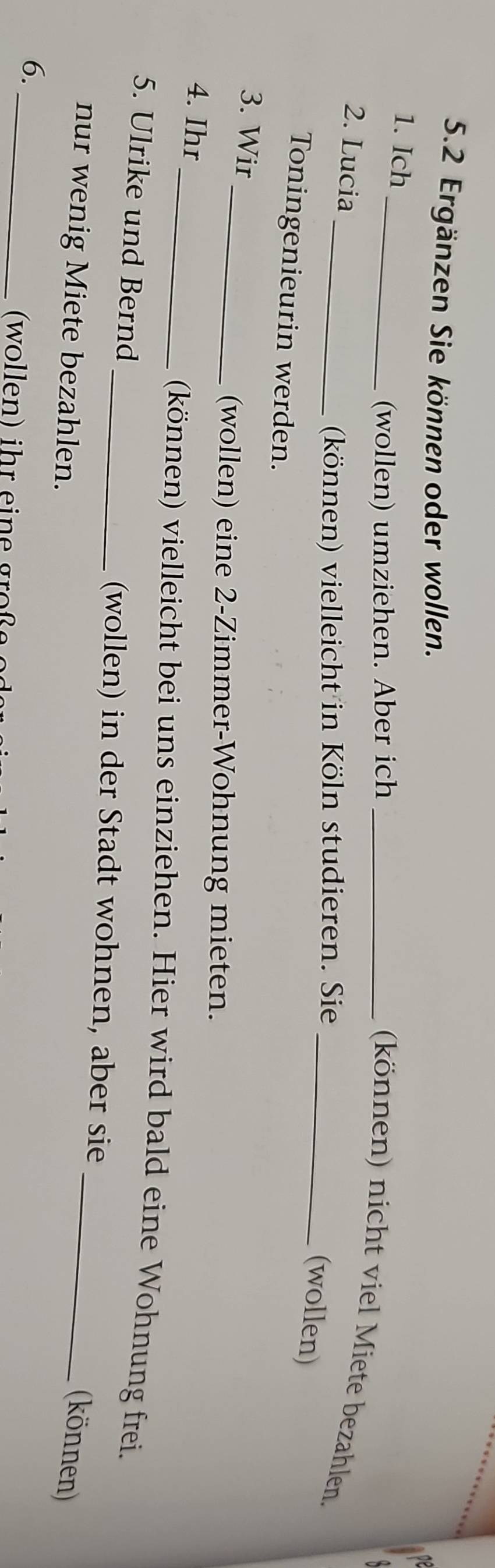 5.2 Ergänzen Sie können oder wollen. 
1. Ich 
_(wollen) umziehen. Aber ich_ 
(können) nicht viel Miete bezahlen. 
2. Lucia 
_(können) vielleicht in Köln studieren. Sie 
_(wollen) 
Toningenieurin werden. 
3. Wir 
_(wollen) eine 2 -Zimmer-Wohnung mieten. 
4. Ihr _(können) vielleicht bei uns einziehen. Hier wird bald eine Wohnung frei. 
5. Ulrike und Bernd 
_(wollen) in der Stadt wohnen, aber sie 
nur wenig Miete bezahlen. 
_(können) 
6._ 
(wollen) ihr eine große