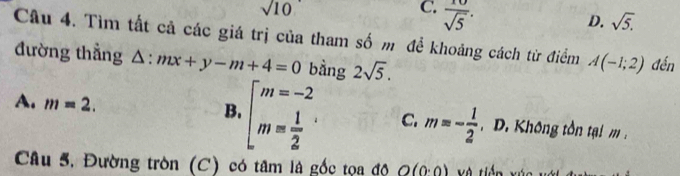 sqrt(10)
C.  10/sqrt(5) .
D. sqrt(5). 
Câu 4. Tìm tất cả các giá trị của tham số m để khoảng cách từ điểm A(-1;2)
đường thẳng △ :mx+y-m+4=0 bằng 2sqrt(5). đến
B.
A. m=2. beginarrayr m=-2 m= 1/2 endarray · C. m=- 1/2  D Khô ng tôn tại m 
Câu 5. Đường tròn (C) có tâm là gốc tọa độ O(0· 0) và tiền xúc với