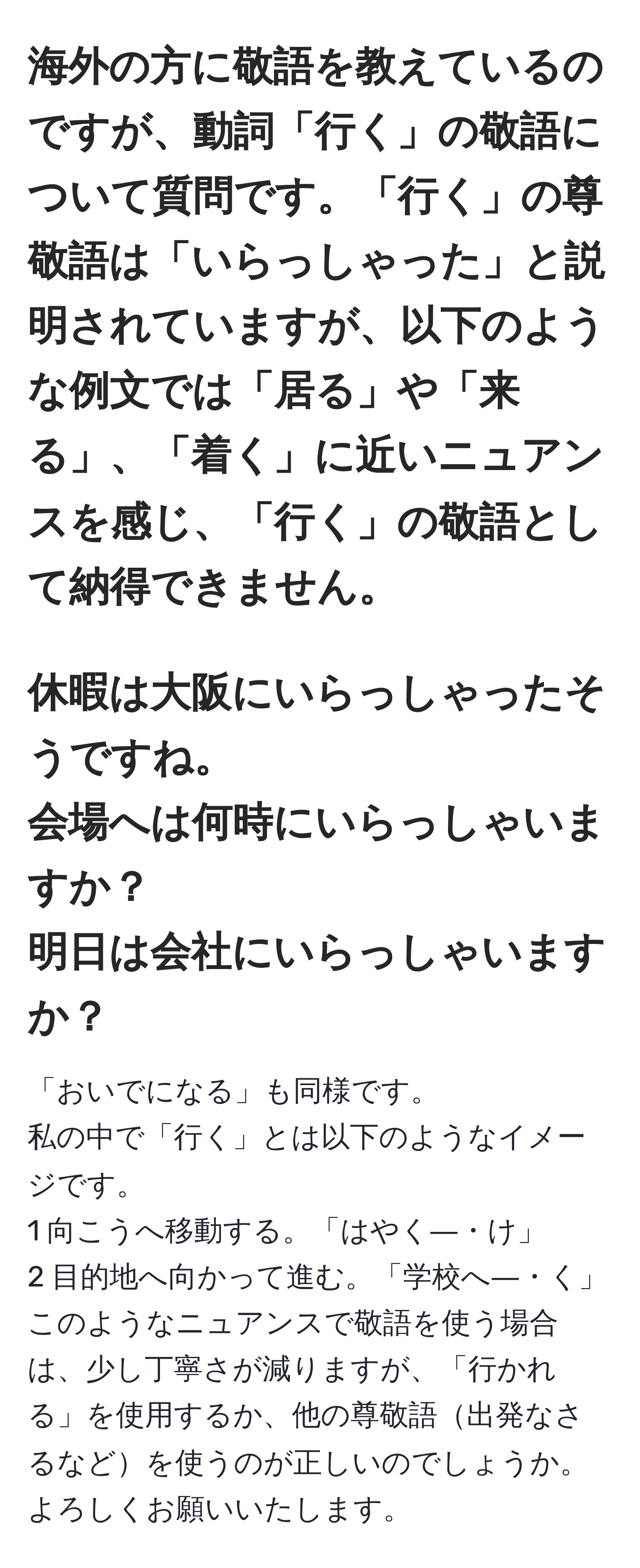 海外の方に敬語を教えているのですが、動詞「行く」の敬語について質問です。「行く」の尊敬語は「いらっしゃった」と説明されていますが、以下のような例文では「居る」や「来る」、「着く」に近いニュアンスを感じ、「行く」の敬語として納得できません。  
---  
休暇は大阪にいらっしゃったそうですね。  
会場へは何時にいらっしゃいますか？  
明日は会社にいらっしゃいますか？  
---  
「おいでになる」も同様です。  
私の中で「行く」とは以下のようなイメージです。  
1 向こうへ移動する。「はやく―・け」  
2 目的地へ向かって進む。「学校へ―・く」  
このようなニュアンスで敬語を使う場合は、少し丁寧さが減りますが、「行かれる」を使用するか、他の尊敬語出発なさるなどを使うのが正しいのでしょうか。よろしくお願いいたします。