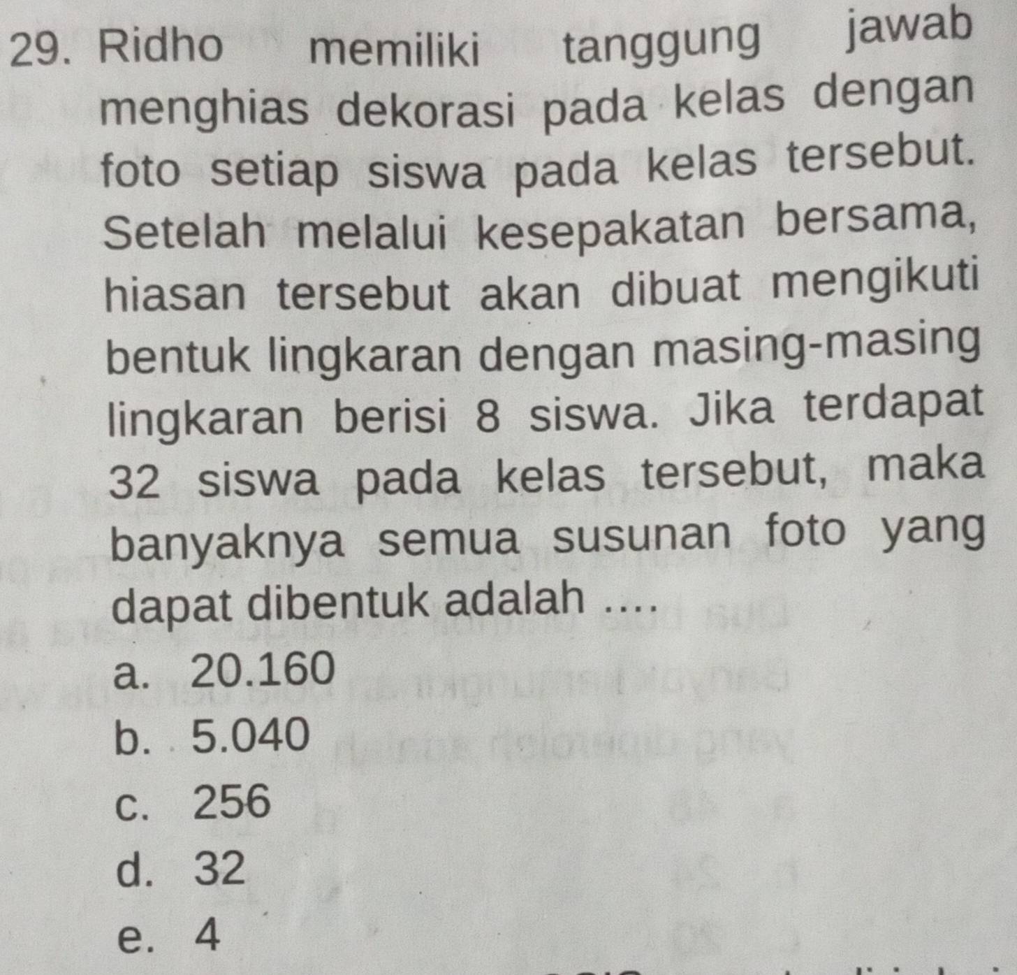 Ridho memiliki tanggung
jawab
menghias dekorasi pada kelas dengan
foto setiap siswa pada kelas tersebut.
Setelah melalui kesepakatan bersama,
hiasan tersebut akan dibuat mengikuti
bentuk lingkaran dengan masing-masing
lingkaran berisi 8 siswa. Jika terdapat
32 siswa pada kelas tersebut, maka
banyaknya semua susunan foto yang
dapat dibentuk adalah ....
a. 20.160
b. 5.040
c. 256
d. 32
e. 4