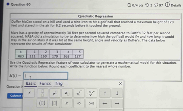 [0/4 pts つ 2 $97 Details
Quadratic Regression
Duffer McGee stood on a hill and used a nine iron to hit a golf ball that reached a maximum height of 170
feet and stayed in the air for 6.2 seconds before it touched the ground.
Mars has a gravity of approximately 30 feet per second squared compared to Earth's 32 feet per second
squared. NASA did a simulation to try to determine how high the golf ball would fly and how long it would
stay in the air on Mars if it was hit at the same height, angle and velocity as Duffer's. The data below
represent the results of that simulation:
Use the Quadratic Regression feature of your calculator to generate a mathematical model for this situation.
Write the function below. Round each coefficient to the nearest whole number.
H(t)=□
Basic Funcs Trig ×
Question H
Submit t  □ /□   x^(□) x sqrt() sqrt[n]() ↑ ⊥
() |□ | π ∞ DNE ←