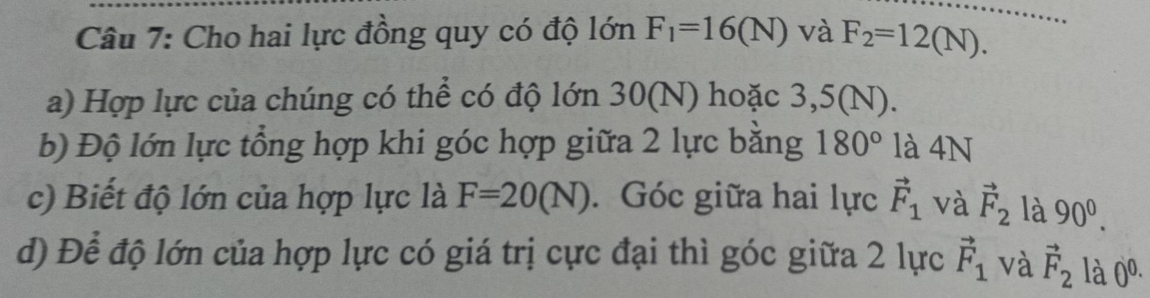 Cho hai lực đồng quy có độ lớn F_1=16(N) và F_2=12(N). 
a) Hợp lực của chúng có thể có độ lớn 30(N) hoặc 3,5(N). 
b) Độ lớn lực tổng hợp khi góc hợp giữa 2 lực bằng 180° là 4N 
c) Biết độ lớn của hợp lực là F=20(N). Góc giữa hai lực vector F_1 và vector F_2 là 90^0. 
d) Để độ lớn của hợp lực có giá trị cực đại thì góc giữa 2 lực vector F_1 và vector F_2 là 0^(0.)· .