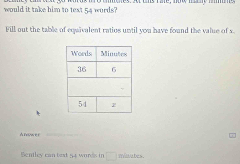 es. At tis rate, now may mmues 
would it take him to text 54 words? 
Fill out the table of equivalent ratios until you have found the value of x. 
Answer 
Bentley can text 54 words in^(□) minutes.