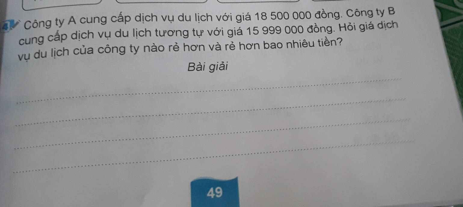 Công ty A cung cấp dịch vụ du lịch với giá 18 500 000 đồng. Công ty B 
cung cấp dịch vụ du lịch tương tự với giá 15 999 000 đồng. Hỏi giá dịch 
vụ du lịch của công ty nào rẻ hơn và rẻ hơn bao nhiêu tiền? 
_ 
Bài giải 
_ 
_ 
_
49