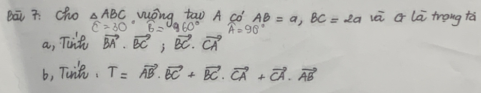 Bā 7. cho △ ABC wōng too A co AB=a, BC=2a và G là trong tà
widehat C=30° widehat B= 960° widehat A=90°
a, Tiit vector BA· vector BC; vector BC· vector CA
b, Toit. T=vector AB· vector BC+vector BC· vector CA+vector CA· vector AB