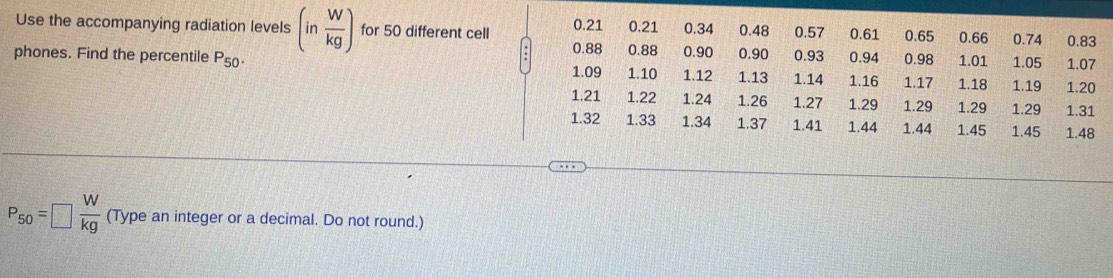 Use the accompanying radiation levels (in W/kg ) for 50 different cell 0.21 0.21 0.34 0.48 0.57 0.93 0.61 0.65 0.98 1.01 1.05 1.07
0.66 0.74 0.83
0.88 0.94
phones. Find the percentile P_50. 0.88 1.09 1.10 1.12 0.90 0.90 1.14 1.16 1.17 1.18 1.19 1.20
1.13
1.21 1.22 1.24 1.26 1.27 1.29 1.29 1.29 1.29 1.31
1.32 1.33 1.34 1.37 1.41 1.44 1.44 1.45 1.45 1.48
P_50=□  W/kg  (Type an integer or a decimal. Do not round.)