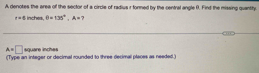 A denotes the area of the sector of a circle of radius r formed by the central angle θ. Find the missing quantity.
r=6 inches, θ =135°, A= ?
A=□ square inches
(Type an integer or decimal rounded to three decimal places as needed.)