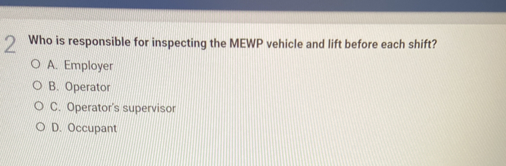 Who is responsible for inspecting the MEWP vehicle and lift before each shift?
A. Employer
B. Operator
C. Operator's supervisor
D. Occupant