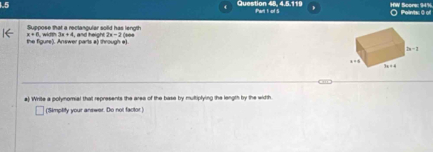 20:51i
1.5 Question 48 Part 1 of 5 HW Score: 94% Points: 0 of
Suppose that a rectangular solid has length
x+6 , width 3x+4
the figure). Answer parts a) through e).  and height 2x-2 ( 8 00
a) Write a polynomial that represents the area of the base by multiplying the length by the width.
(Simplify your answer. Do not factor.)